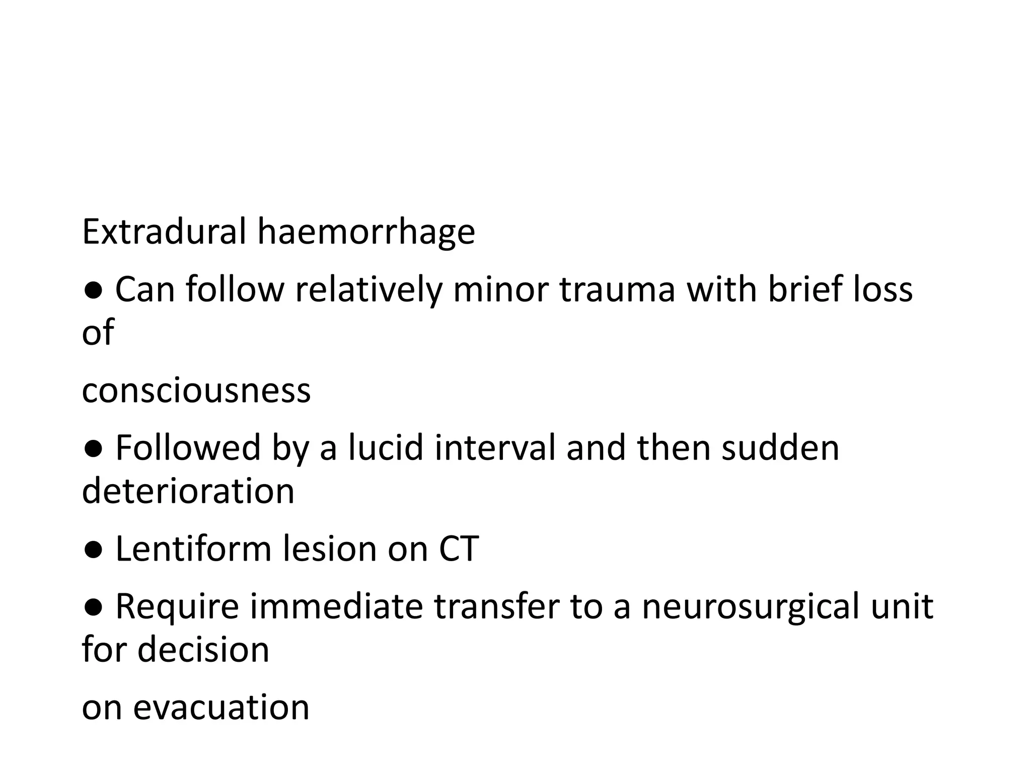 Extradural haemorrhage
● Can follow relatively minor trauma with brief loss
of
consciousness
● Followed by a lucid interval and then sudden
deterioration
● Lentiform lesion on CT
● Require immediate transfer to a neurosurgical unit
for decision
on evacuation
 