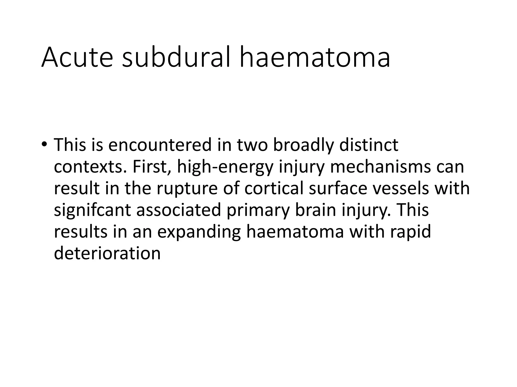 Acute subdural haematoma
• This is encountered in two broadly distinct
contexts. First, high-energy injury mechanisms can
result in the rupture of cortical surface vessels with
signifcant associated primary brain injury. This
results in an expanding haematoma with rapid
deterioration
 