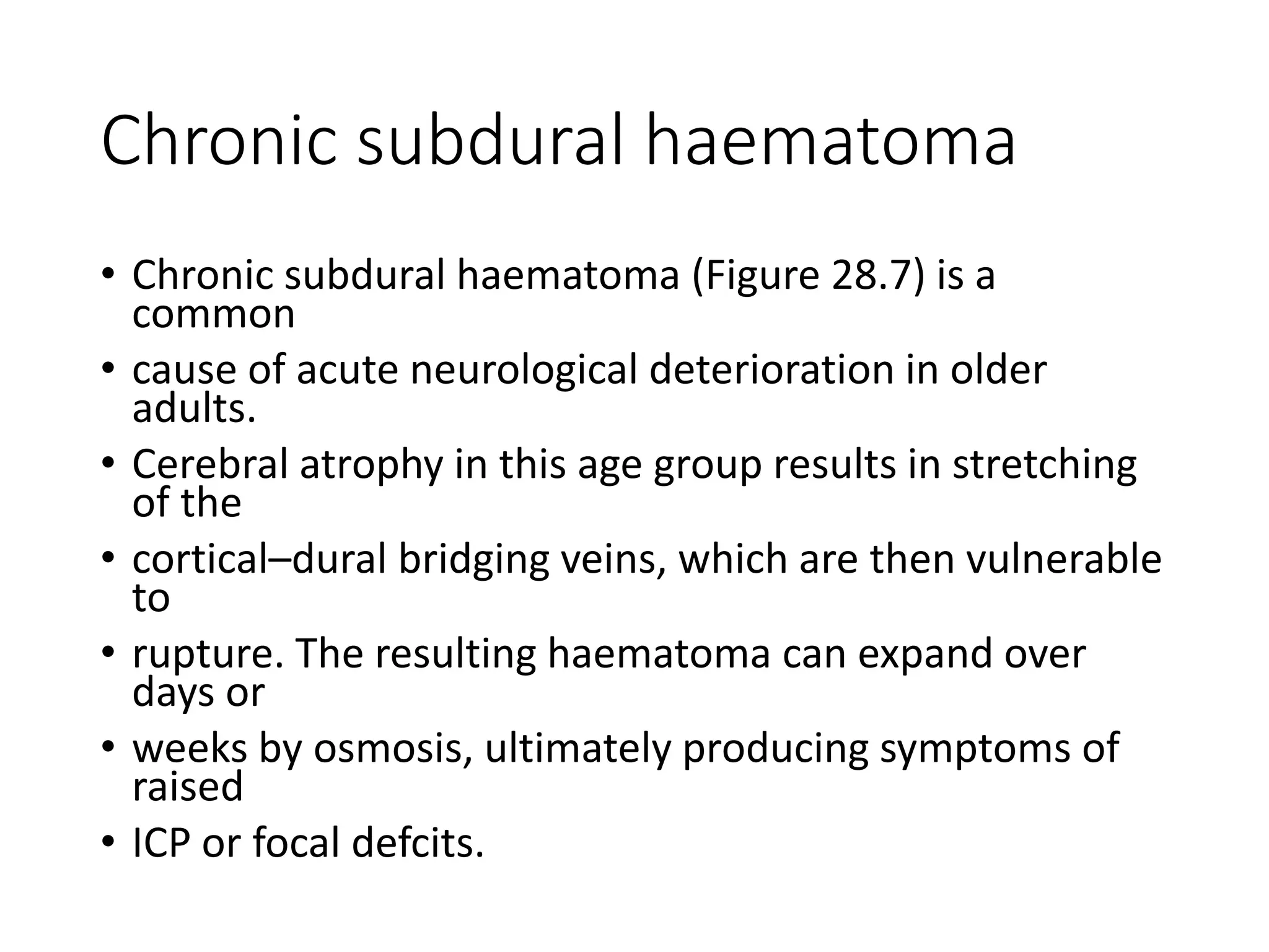 Chronic subdural haematoma
• Chronic subdural haematoma (Figure 28.7) is a
common
• cause of acute neurological deterioration in older
adults.
• Cerebral atrophy in this age group results in stretching
of the
• cortical–dural bridging veins, which are then vulnerable
to
• rupture. The resulting haematoma can expand over
days or
• weeks by osmosis, ultimately producing symptoms of
raised
• ICP or focal defcits.
 
