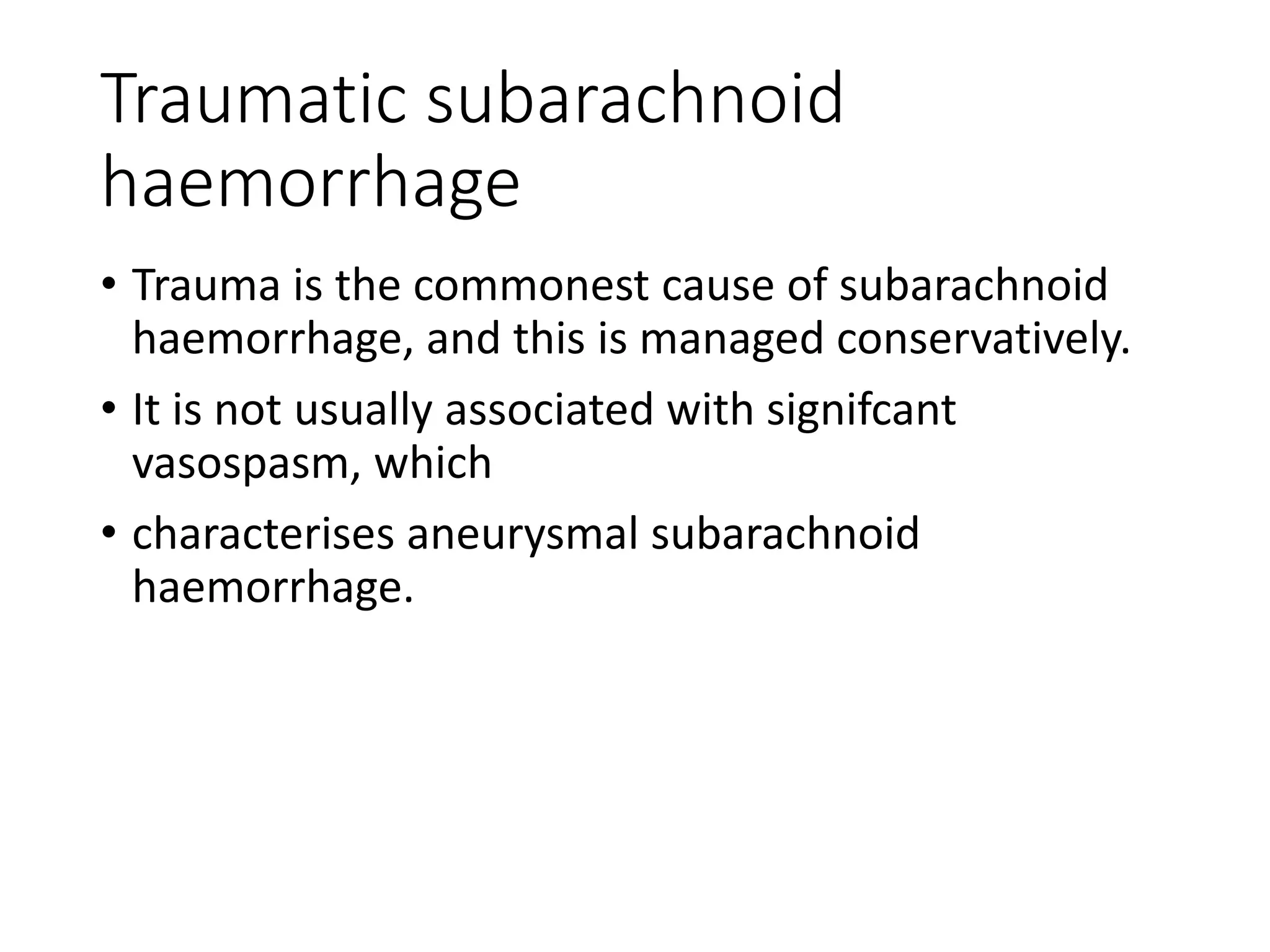 Traumatic subarachnoid
haemorrhage
• Trauma is the commonest cause of subarachnoid
haemorrhage, and this is managed conservatively.
• It is not usually associated with signifcant
vasospasm, which
• characterises aneurysmal subarachnoid
haemorrhage.
 