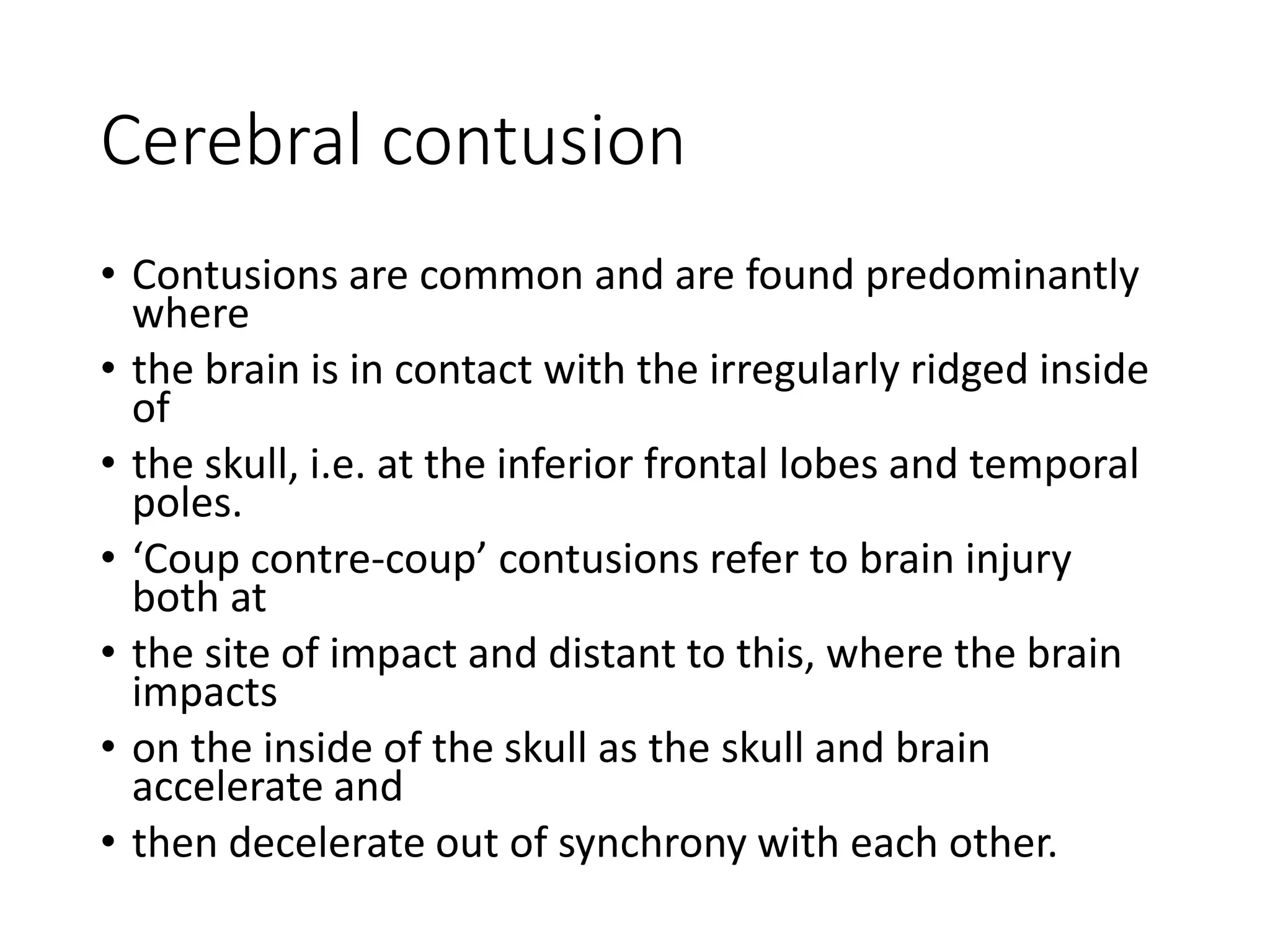 Cerebral contusion
• Contusions are common and are found predominantly
where
• the brain is in contact with the irregularly ridged inside
of
• the skull, i.e. at the inferior frontal lobes and temporal
poles.
• ‘Coup contre-coup’ contusions refer to brain injury
both at
• the site of impact and distant to this, where the brain
impacts
• on the inside of the skull as the skull and brain
accelerate and
• then decelerate out of synchrony with each other.
 