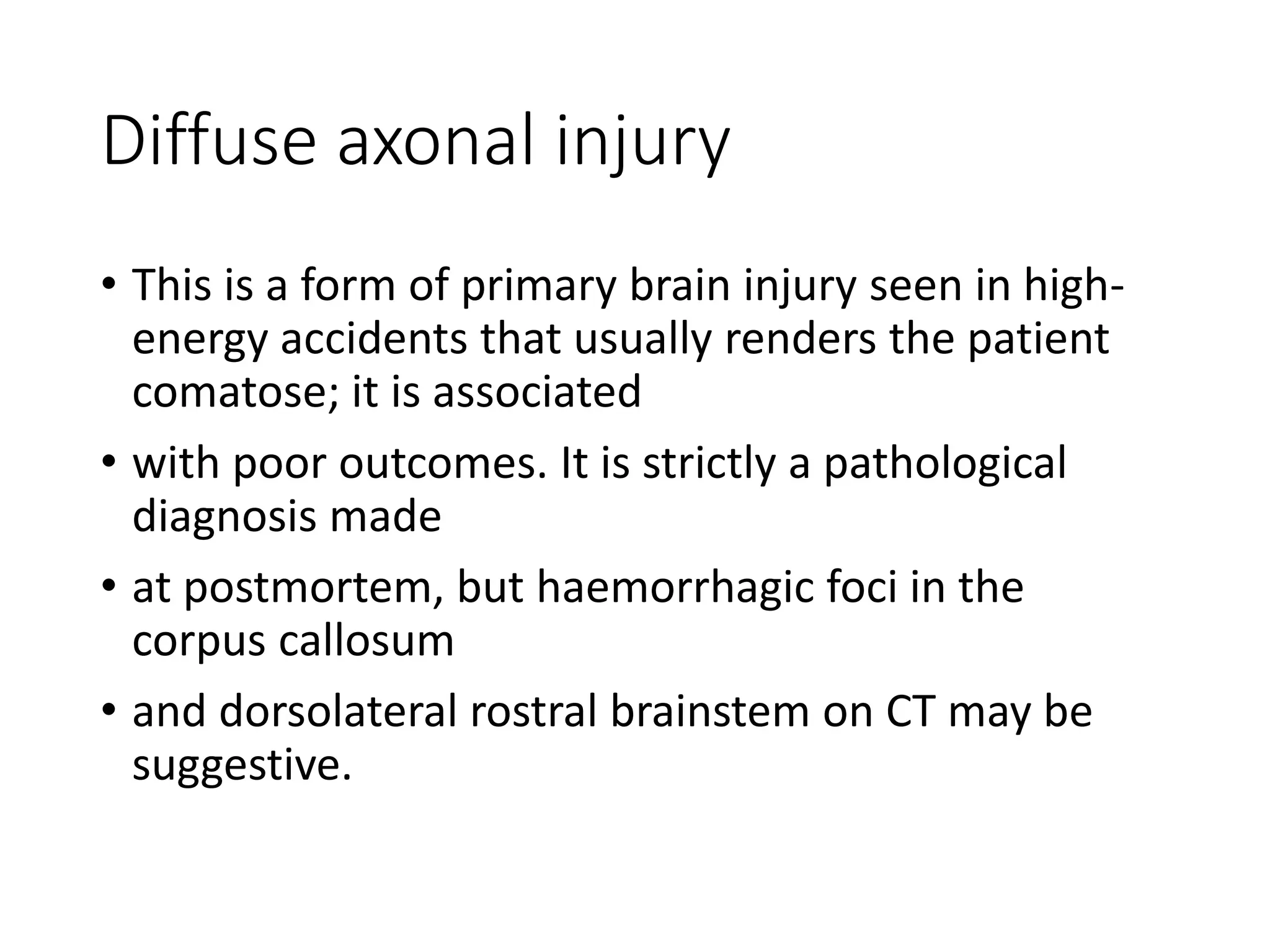Diffuse axonal injury
• This is a form of primary brain injury seen in high-
energy accidents that usually renders the patient
comatose; it is associated
• with poor outcomes. It is strictly a pathological
diagnosis made
• at postmortem, but haemorrhagic foci in the
corpus callosum
• and dorsolateral rostral brainstem on CT may be
suggestive.
 
