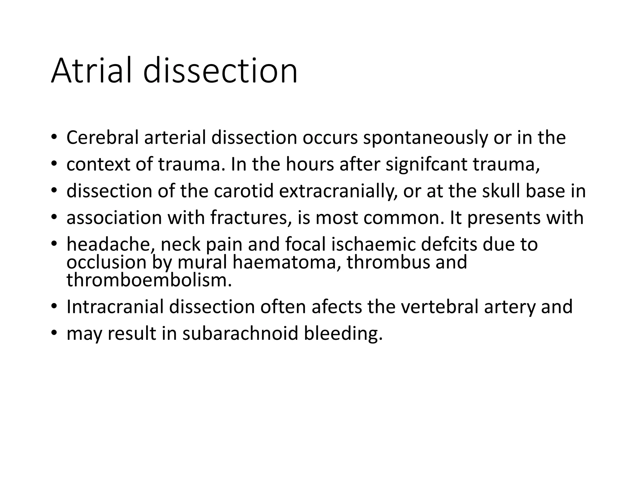 Atrial dissection
• Cerebral arterial dissection occurs spontaneously or in the
• context of trauma. In the hours after signifcant trauma,
• dissection of the carotid extracranially, or at the skull base in
• association with fractures, is most common. It presents with
• headache, neck pain and focal ischaemic defcits due to
occlusion by mural haematoma, thrombus and
thromboembolism.
• Intracranial dissection often afects the vertebral artery and
• may result in subarachnoid bleeding.
 