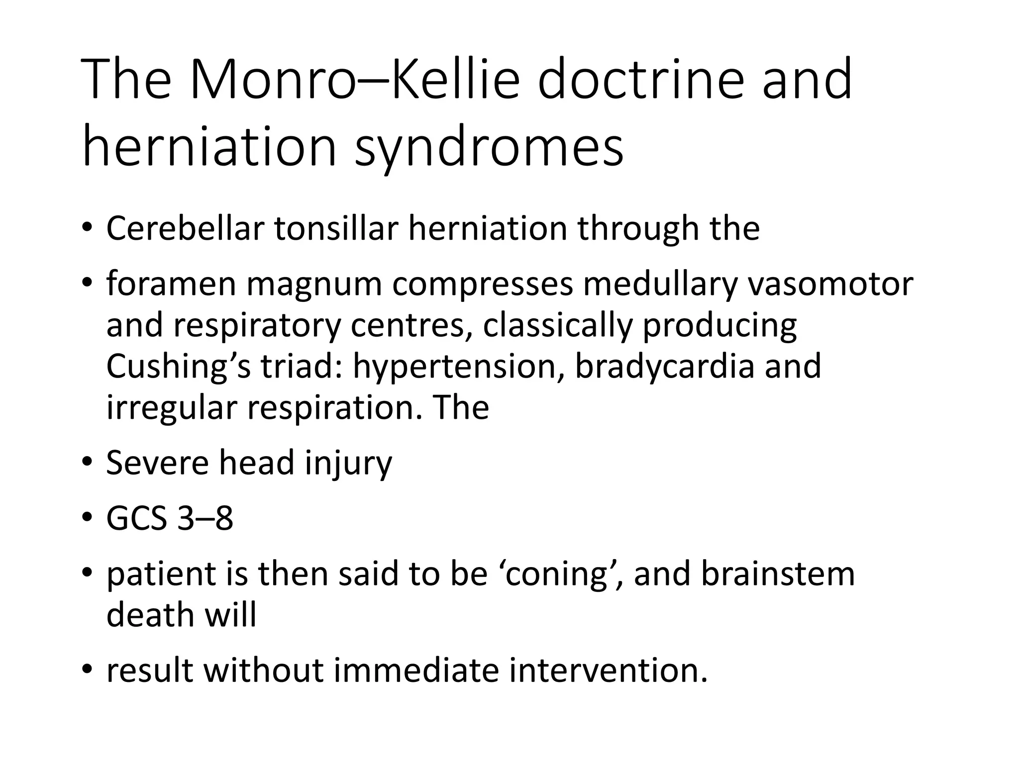 The Monro–Kellie doctrine and
herniation syndromes
• Cerebellar tonsillar herniation through the
• foramen magnum compresses medullary vasomotor
and respiratory centres, classically producing
Cushing’s triad: hypertension, bradycardia and
irregular respiration. The
• Severe head injury
• GCS 3–8
• patient is then said to be ‘coning’, and brainstem
death will
• result without immediate intervention.
 