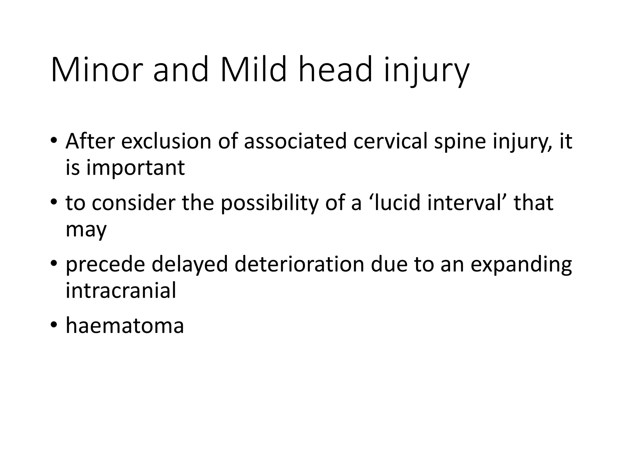 Minor and Mild head injury
• After exclusion of associated cervical spine injury, it
is important
• to consider the possibility of a ‘lucid interval’ that
may
• precede delayed deterioration due to an expanding
intracranial
• haematoma
 
