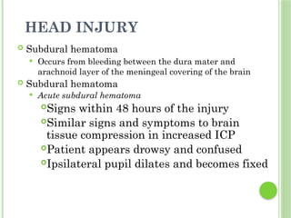 HEAD INJURY
 Subdural hematoma
 Occurs from bleeding between the dura mater and
arachnoid layer of the meningeal covering of the brain
 Subdural hematoma
 Acute subdural hematoma
Signs within 48 hours of the injury
Similar signs and symptoms to brain
tissue compression in increased ICP
Patient appears drowsy and confused
Ipsilateral pupil dilates and becomes fixed
 