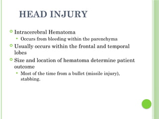 HEAD INJURY
 Intracerebral Hematoma
 Occurs from bleeding within the parenchyma
 Usually occurs within the frontal and temporal
lobes
 Size and location of hematoma determine patient
outcome
 Most of the time from a bullet (missile injury),
stabbing.
 
