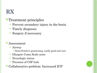 RX
 Treatment principles
 Prevent secondary injury in the brain
 Timely diagnosis
 Surgery if necessary
 Assessment
 Airway
 Semi-Fowler’s positioning, really good oral care
 Glasgow Coma Scale score
 Neurologic status
 Presence of CSF leak
 Collaborative problem: Increased ICP
 