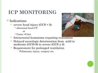 ICP MONITORING
 Indications
 severe head injury (GCS < 9)
 abnormal head CT
or
 Coma >6 hrs
 Intracranial hematoma requiring evacuation
 Delayed neurologic deterioration from mild to
moderate (GCS>9) to severe (GCS < 8)
 Requirement for prolonged ventilation
 Pulmonary injury, surgery etc.
 
