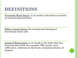 DEFINITIONS
Traumatic Brain Injury is an insult to the brain caused by
an external physical force
Diffuse Axonal Injury the tearing and shearing of
microscopic brain cells
Acquired Brain Injury is an insult to the brain that has
occurred after birth, for example; TBI, stroke, near
suffocation, infections in the brain, anoxia(an absence of
oxygen).
 