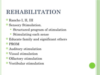 REHABILITATION
 Rancho I, II, III
 Sensory Stimulation.
 Structured program of stimulation
 Stimulating each sense
 Educate family and significant others
 PROM
 Auditory stimulation
 Visual stimulation
 Olfactory stimulation
 Vestibular stimulation
 