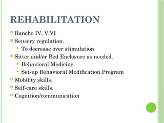 REHABILITATION
 Rancho IV, V,VI
 Sensory regulation.
 To decrease over stimulation
 Sitter and/or Bed Enclosure as needed.
 Behavioral Medicine.
 Set-up Behavioral Modification Program
 Mobility skills.
 Self-care skills.
 Cognition/communication
 