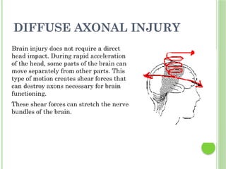 DIFFUSE AXONAL INJURY
Brain injury does not require a direct
head impact. During rapid acceleration
of the head, some parts of the brain can
move separately from other parts. This
type of motion creates shear forces that
can destroy axons necessary for brain
functioning.
These shear forces can stretch the nerve
bundles of the brain.
 