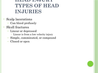 HEAD INJURY
TYPES OF HEAD
INJURIES
• Scalp lacerations
– Can bleed profusely
• Skull fractures
– Linear or depressed
• Linear is from a low velocity injury
– Simple, comminuted, or compound
– Closed or open
 