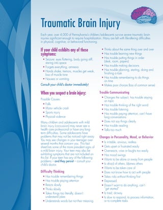 Traumatic Brain Injury
Each year, over 4,000 of Pennsylvania’s children/adolescents survive severe traumatic brain
injuries significant enough to require hospitalization. Many are left with life-altering difficulties
in physical, cognitive, or behavioral functioning.

If your child exhibits any of these                     •	Thinks about the same thing over and over
symptoms:                                               •	Has trouble learning new things
 •	Seizure: eyes fluttering, body going stiff,          •	Has trouble putting things in order
   staring into space                                     (desk, room, papers)
 •	Forgets everything, amnesia                          •	Has trouble making decisions
 •	Hands shake, tremors, muscles get weak,              •	Has trouble planning, starting, doing and
   loss of muscle tone                                    finishing a task
 •	Nausea or vomiting                                   •	Has trouble remembering to do things
                                                          on time
Consult your child’s doctor immediately!                •	Makes poor choices (loss of common sense)

When you suspect a brain injury:                      Trouble Communicating
                                                        •	Changes the subject, has trouble staying
Possible Causes:
                                                          on topic
 •	Falls                                                •	Has trouble thinking of the right word
 •	Motor vehicle crash                                  •	Has trouble listening
 •	Sports injury                                        •	Has trouble paying attention, can’t have
 •	Physical violence                                      long conversations
Many children and adolescents with mild                 •	Does not say things clearly
brain injury (concussion) may never see a               •	Has trouble reading
health care professional or have any long-              •	Talks too much
term difficulties. Some adolescents have
problems that may not be noticed right away.          Changes in Personality, Mood, or Behavior
You may see changes in your teenager over
several months that concern you. This fact              •	Is irritable, anxious, restless
sheet lists some of the more prevalent signs of         •	Gets upset or frustrated easily
a mild brain injury. Your teen may also be              •	Overreacts, cries or laughs too easily
exhibiting symptoms that are not included on            •	Has mood swings
this list. If your teen has any of the following
                                                        •	Wants to be alone or away from people
problems – and they persist – consult your
child’s doctor.                                         •	Is afraid of others, blames others
                                                        •	Wants to be taken care of
Difficulty Thinking                                     •	Does not know how to act with people
 •	Has trouble remembering things                       •	Takes risks without thinking first
 •	Has trouble paying attention                         •	Depressed
 •	Reacts slowly                                        •	Doesn’t want to do anything, can’t
 •	Thinks slowly                                          “get started”
 •	Takes things too literally, doesn’t                  •	Is tired, drowsy
   understand jokes                                     •	Is slow to respond, to process information,
 •	Understands words but not their meaning                or to complete tasks
 