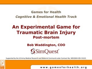 Games for Health Cognitive & Emotional Health Track An Experimental Game for Traumatic Brain Injury Post-mortem Bob Waddington, COO SimQuest LLC Supported by the US Army Medical Research and Materiel Command under Contract No. W81XWH-09-C-0122. 