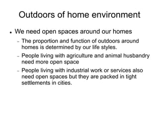 Outdoors of home environment
 We need open spaces around our homes
 The proportion and function of outdoors around
homes is determined by our life styles.
 People living with agriculture and animal husbandry
need more open space
 People living with industrial work or services also
need open spaces but they are packed in tight
settlements in cities.
 