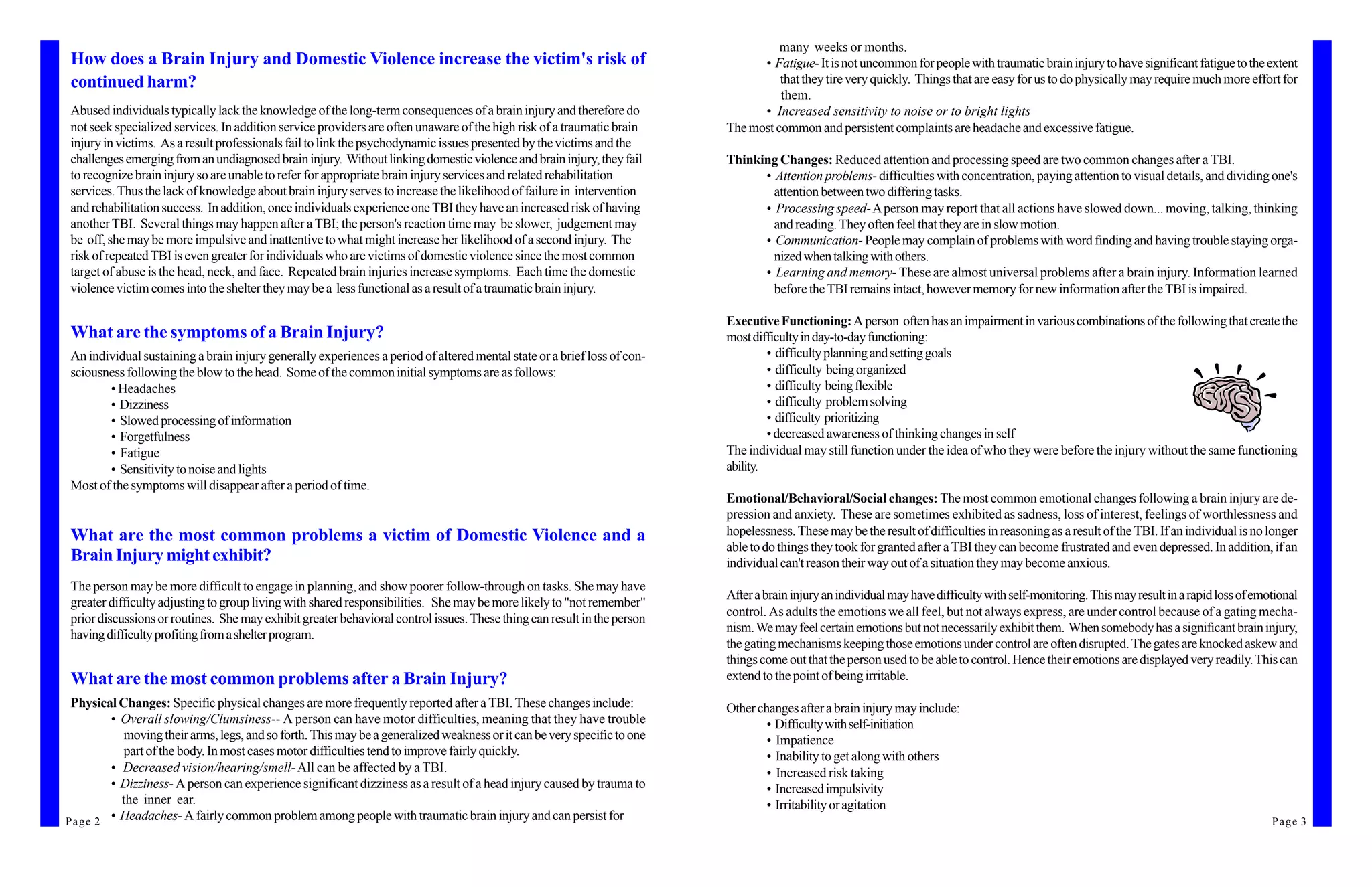 many weeks or months.
 How does a Brain Injury and Domestic Violence increase the victim's risk of                                                    • Fatigue- It is not uncommon for people with traumatic brain injury to have significant fatigue to the extent
 continued harm?                                                                                                                    that they tire very quickly. Things that are easy for us to do physically may require much more effort for
                                                                                                                                    them.
 Abused individuals typically lack the knowledge of the long-term consequences of a brain injury and therefore do               • Increased sensitivity to noise or to bright lights
 not seek specialized services. In addition service providers are often unaware of the high risk of a traumatic brain     The most common and persistent complaints are headache and excessive fatigue.
 injury in victims. As a result professionals fail to link the psychodynamic issues presented by the victims and the
 challenges emerging from an undiagnosed brain injury. Without linking domestic violence and brain injury, they fail      Thinking Changes: Reduced attention and processing speed are two common changes after a TBI.
 to recognize brain injury so are unable to refer for appropriate brain injury services and related rehabilitation              • Attention problems- difficulties with concentration, paying attention to visual details, and dividing one's
 services. Thus the lack of knowledge about brain injury serves to increase the likelihood of failure in intervention             attention between two differing tasks.
 and rehabilitation success. In addition, once individuals experience one TBI they have an increased risk of having             • Processing speed- A person may report that all actions have slowed down... moving, talking, thinking
 another TBI. Several things may happen after a TBI; the person's reaction time may be slower, judgement may                      and reading. They often feel that they are in slow motion.
 be off, she may be more impulsive and inattentive to what might increase her likelihood of a second injury. The                • Communication- People may complain of problems with word finding and having trouble staying orga-
 risk of repeated TBI is even greater for individuals who are victims of domestic violence since the most common                  nized when talking with others.
 target of abuse is the head, neck, and face. Repeated brain injuries increase symptoms. Each time the domestic                 • Learning and memory- These are almost universal problems after a brain injury. Information learned
 violence victim comes into the shelter they may be a less functional as a result of a traumatic brain injury.                    before the TBI remains intact, however memory for new information after the TBI is impaired.

                                                                                                                          Executive Functioning: A person often has an impairment in various combinations of the following that create the
 What are the symptoms of a Brain Injury?                                                                                 most difficulty in day-to-day functioning:
 An individual sustaining a brain injury generally experiences a period of altered mental state or a brief loss of con-            • difficulty planning and setting goals
 sciousness following the blow to the head. Some of the common initial symptoms are as follows:                                    • difficulty being organized
        • Headaches                                                                                                                • difficulty being flexible
        • Dizziness                                                                                                                • difficulty problem solving
        • Slowed processing of information                                                                                         • difficulty prioritizing
        • Forgetfulness                                                                                                            • decreased awareness of thinking changes in self
        • Fatigue                                                                                                         The individual may still function under the idea of who they were before the injury without the same functioning
        • Sensitivity to noise and lights                                                                                 ability.
 Most of the symptoms will disappear after a period of time.
                                                                                                                          Emotional/Behavioral/Social changes: The most common emotional changes following a brain injury are de-
                                                                                                                          pression and anxiety. These are sometimes exhibited as sadness, loss of interest, feelings of worthlessness and
 What are the most common problems a victim of Domestic Violence and a                                                    hopelessness. These may be the result of difficulties in reasoning as a result of the TBI. If an individual is no longer
                                                                                                                          able to do things they took for granted after a TBI they can become frustrated and even depressed. In addition, if an
 Brain Injury might exhibit?                                                                                              individual can't reason their way out of a situation they may become anxious.
 The person may be more difficult to engage in planning, and show poorer follow-through on tasks. She may have
                                                                                                                          After a brain injury an individual may have difficulty with self-monitoring. This may result in a rapid loss of emotional
 greater difficulty adjusting to group living with shared responsibilities. She may be more likely to "not remember"
                                                                                                                          control. As adults the emotions we all feel, but not always express, are under control because of a gating mecha-
 prior discussions or routines. She may exhibit greater behavioral control issues. These thing can result in the person
                                                                                                                          nism. We may feel certain emotions but not necessarily exhibit them. When somebody has a significant brain injury,
 having difficulty profiting from a shelter program.
                                                                                                                          the gating mechanisms keeping those emotions under control are often disrupted. The gates are knocked askew and
                                                                                                                          things come out that the person used to be able to control. Hence their emotions are displayed very readily. This can
 What are the most common problems after a Brain Injury?                                                                  extend to the point of being irritable.
 Physical Changes: Specific physical changes are more frequently reported after a TBI. These changes include:             Other changes after a brain injury may include:
          • Overall slowing/Clumsiness-- A person can have motor difficulties, meaning that they have trouble                     • Difficulty with self-initiation
            moving their arms, legs, and so forth. This may be a generalized weakness or it can be very specific to one           • Impatience
            part of the body. In most cases motor difficulties tend to improve fairly quickly.                                    • Inability to get along with others
          • Decreased vision/hearing/smell- All can be affected by a TBI.                                                         • Increased risk taking
          • Dizziness- A person can experience significant dizziness as a result of a head injury caused by trauma to             • Increased impulsivity
            the inner ear.                                                                                                        • Irritability or agitation
P a g e 2 • Headaches- A fairly common problem among people with traumatic brain injury and can persist for                                                                                                                                  Page 3
 