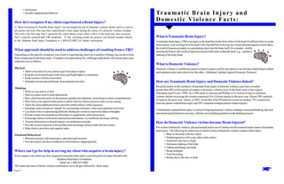 • Intolerance
         • Socially inappropriate behavior                                                                            Tr a u m a t i c B r a i n I n j u r y a n d
How do I recognize if my client experienced a Brain Injury?
                                                                                                                      D o m e s t i c Vi o l e n c e F a c t s :
A "Brief Screening for Possible Brain Injury" was developed for use by domestic violence shelter staff as a tool to
pre-screen survivors who may have experienced a brain injury during the course of a domestic violence incident.
This tool is the first step. Part 1 questions the victim about events where a blow to the head may have occurred.
Part 2 concerns common post TBI symptoms. If the screening results are positive you should consider referral          What is Traumatic Brain Injury?
to the Alabama Head Injury Foundation at 1-800-433-8002 for further assessments.                                      A traumatic brain injury (TBI) is an injury to the head that results from a blow to the head of sufficient force to create
                                                                                                                      blunt trauma, such as being hit in the head with a baseball bat or having one’s head slammed against a hard object,
                                                                                                                      the result of trauma secondary to a penetrating object into the brain itself, for example, a bullet
What approach should be used to address challenges of resulting from a TBI?                                           entering the brain or the result of rapid movement of the brain within the skull, e.g., repetitive
Depending on the specific symptoms your client is experiencing, there are a number of things you can do to help       shaking of the body/head.
them compensate for the brain injury. Examples of compensations for challenges individuals with a brain injury may
experience are as follows:
                                                                                                                      What is Domestic Violence?
Physical-                                                                                                             Domestic violence is a deliberate pattern of abusive tactics used by one partner in an intimate relationship to obtain
      • Allow extra time for your client to get from place to place.                                                  and maintain power and control over the other. (Alabama Coalition Against Domestic Violence)
      • Keep the environment quiet with noises and bright lights to a minimum.
      • Keep sessions with the client short.
      • Schedule rest periods and breaks from planned activities.                                                     How are Traumatic Brain Injury and Domestic Violence linked?
                                                                                                                      Research studies on the incidence of traumatic brain injury in domestic violence cases have revealed:
Thinking-
                                                                                                                      greater than 90% of all injuries secondary to domestic violence occur to the head, neck or face region.
      • Work on one task at a time.
                                                                                                                      (Monohan and O'Leary 1999). In a 1998 study by Jackson and Phillips of 53 women living in a domestic
      • Meet in a quiet room to limit distractions.
                                                                                                                      violence shelter on average the women experience five (5) brain injuries in the prior year. Almost 30% reported
      • Have client become active in discussions and plan development, rechecking to ensure comprehension.
                                                                                                                      10 injuries the prior year. Valera, in 2003, found that of the 99 battered women he studied, 75% sustained at
      • Slow down your speed of discussion to allow time for client to process what you are saying.
                                                                                                                      least one partner related brain injury and 50% sustained multiple partner-related injuries.
      • Allow the client additional time to provide written and/or verbal responses.
      • Encourage client to prepare an "agenda" for your meetings in advance, when issues/questions occur to her.
                                                                                                                      Unfortunately repeated brain injury is typical of ongoing domestic violence leading to increased thinking, physical
      • Cue client if she is experiencing difficulty finding the words to express her ideas or thoughts.
                                                                                                                      and emotional dysfunction over time, with the most disabling problems in the thinking process.
      • Provide written documentation/information to supplement verbal discussions.
      • Encourage client to write down instructions/information in a notebook she keeps with her.
      • Present information in factual manner, avoid abstract concepts.                                               How do Domestic Violence victims become Brain Injured?
      • Provide several solutions to the problem and encourage client to make the best choice.
      • Help client to prioritize and organize tasks.                                                                 For victims of domestic violence, physical assault and/or use of violence are the assumed major causes of traumatic
                                                                                                                      brain injury. The following are some ways in which victims of domestic violence sustain a brain injury:
Emotional/Behavioral-                                                                                                          • Blow to the head with any object
      • Minimize anxiety with reassurance, education and structure.                                                            • Pushed against a wall or any other solid surface
      • Provide neutral, but direct feedback if client behaves inappropriately.                                                • Punched in the face or head
                                                                                                                               • Strenuous shaking of the body
                                                                                                                               • Falling and hitting your head
Where can I go for help in serving my client who acquires a brain injury?                                                      • Being strangled
                                                                                                                               • Near drowning
If you suspect your client may have acquired a traumatic brain injury your first point of contact should be the:
                                                                                                                               • Being shot in the face or head
                                        Alabama Head Injury Foundation
                                           HelpLine 1-800-433-8002
This statewide team of family resource coordinators serve all ages affected by brain injury.
Page 4                                                                                                                                                                                                                               Page 1
.
 