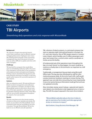 ™
                                     Smarter Notification • Integrated Incident Management




CASE STUDY

TBI Airports
Streamlining daily operations and crisis response with MissionMode




Background                                                  TBI, a division of abertis airports, is a principal company that
TBI, operator of eight international airports               owns or operates eight international airports in Europe, the
across three continents, had no efficient method            U.S. and Latin America. One of TBI’s largest airports is London
of logging daily events. Employees were manu-               Luton Airport, which handles over 9 million passengers each
ally tracking events through a time-consuming               year. Each airport has a control center used to coordinate ac-
management log, which was prone to human
error, as well as difficult to update and share with        tivities across the facility.
other managers.
                                                            A fundamental task of the operations team throughout the
Challenge                                                   day is to track “events” as they happen. An event could be as
TBI searched for a program that would allow                 routine as a faulty door in the terminal or as important as a full
users to immediately notify key staff in the event          emergency.
of an emergency, aid the team in fast resolutions,
and employ accurate and rapid record keeping.               Traditionally, a management log was kept using Microsoft
Finding a way to streamline the log process and             Office tools. The log was then distributed to staff for infor-
keep everyone informed of incidents in real-time
                                                            mational purposes daily. At the end of each shift, staff would
would vastly improve the successful operation of
TBI’s airports.                                             conduct extensive handover meetings to review the log. This
                                                            approach was not only time consuming, but more importantly,
Solution
                                                            it was error-prone because information could get lost and was
After an exhaustive search, TBI selected Mission-
                                                            not updated correctly.
Mode’s incident management and notification
system. Operations managers can login to their              Also, time/date stamps weren’t always captured and reports
MissionMode system at any time to see an over-
                                                            were dated, since distribution only happened once or twice a
view of the day’s operations, reducing the need
for detailed meetings between shifts. Head office           day. This left the airport exposed in the event of an incident.
staff can see activities taking place throughout
the airports, from any location.
Results
                                                                 “MissionMode radically reduces the time it takes to
TBI users now have up-to-the minute tracking                     get an overview of an incident and take appropriate
of events as they occur, landside and airside. All
events are recorded in the MissionMode virtual                   action to minimise its impact.”
command center and are accessible at any time
or location. Through MissionMode, TBI has the                    Bob Graham, Group Business Risk Manager, TBI
tools to run an efficient and safe operation.



                                                                                                                      Page 1 of 4
 