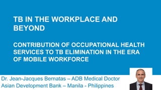TB IN THE WORKPLACE AND
BEYOND
CONTRIBUTION OF OCCUPATIONAL HEALTH
SERVICES TO TB ELIMINATION IN THE ERA
OF MOBILE WORKFORCE
Dr. Jean-Jacques Bernatas – ADB Medical Doctor
Asian Development Bank – Manila - Philippines
 