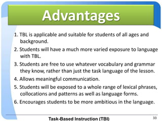 Advantages
1. TBL is applicable and suitable for students of all ages and
   background.
2. Students will have a much more varied exposure to language
   with TBL.
3. Students are free to use whatever vocabulary and grammar
   they know, rather than just the task language of the lesson.
4. Allows meaningful communication.
5. Students will be exposed to a whole range of lexical phrases,
   collocations and patterns as well as language forms.
6. Encourages students to be more ambitious in the language.


               Task-Based Instruction (TBI)                  33
 