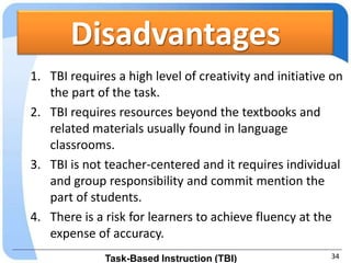 Disadvantages
1. TBI requires a high level of creativity and initiative on
   the part of the task.
2. TBI requires resources beyond the textbooks and
   related materials usually found in language
   classrooms.
3. TBI is not teacher-centered and it requires individual
   and group responsibility and commit mention the
   part of students.
4. There is a risk for learners to achieve fluency at the
   expense of accuracy.
              Task-Based Instruction (TBI)               34
 