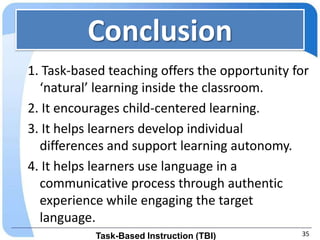 Conclusion
1. Task-based teaching offers the opportunity for
  ‘natural’ learning inside the classroom.
2. It encourages child-centered learning.
3. It helps learners develop individual
  differences and support learning autonomy.
4. It helps learners use language in a
  communicative process through authentic
  experience while engaging the target
  language.
           Task-Based Instruction (TBI)        35
 