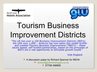 Tourism Business Improvement Districts “ The UK has over a 100 Business Improvement Districts (BID’s), the USA over 1,000 – America has now taken this model further and created Tourism Business Improvement (TBID’s) – these sector based, self funded partnerships, based on the principles of BID’s are a real opportunity to stimulate growth locally” Visit England ,[object Object],[object Object],[object Object]