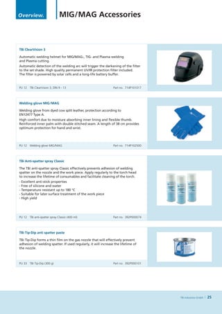 Overview.                      MIG / MAG Accessories



TBi ClearVision 3

Automatic welding helmet for MIG/MAG-, TIG- and Plasma welding
and Plasma cutting.
Automatic detection of the welding arc will trigger the darkening of the filter
to the set shade. High quality permanent UV/IR protection filter included.
The filter is powered by solar cells and a long-life battery buffer.


PU 12	 TBi ClearVision 3, DIN 9 - 13	                           Part no. 714P101017




Welding glove MIG / MAG

Welding glove from dyed cow split leather, protection according to
EN12477 Type A.
High comfort due to moisture absorbing inner lining and flexible thumb.
Reinforced inner palm with double stitched seam. A length of 38 cm provides
optimum protection for hand and wrist.




PU 12	 Welding glove MIG / MAG	                                 Part no. 714P102500




TBi Anti-spatter spray Classic

The TBi anti-spatter spray Classic effectively prevents adhesion of welding
spatter on the nozzle and the work piece. Apply regularly to the torch head
to increase the lifetime of consumables and facilitate cleaning of the torch.
- Excellent anti-stick properties
- Free of silicone and water
- Temperature resistant up to 180 °C
- Suitable for later surface treatment of the work piece
- High yield




PU 12	 TBi anti-spatter spray Classic (400 ml)	                 Part no. 392P000074




TBi Tip-Dip anti spatter paste

TBi Tip-Dip forms a thin film on the gas nozzle that will effectively prevent
adhesion of welding spatter. If used regularly, it will increase the lifetime of
the nozzle.



PU 33	 TBi Tip-Dip (300 g) 	                                    Part no. 392P000101




                                                                                      TBi Industries GmbH   25
 