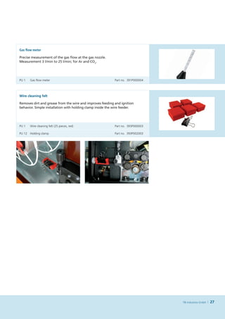 Gas flow meter

Precise measurement of the gas flow at the gas nozzle.
Measurement 3 l    in to 25 l    in; for Ar and CO2.
                /m           /m




PU 1	   Gas flow meter	                                     Part no. 391P000004




Wire cleaning felt

Removes dirt and grease from the wire and improves feeding and ignition
behavior. Simple installation with holding clamp inside the wire feeder.




PU 1	   Wire cleaning felt (25 pieces, red)	                Part no. 393P000003

PU 12	 Holding clamp	                                       Part no. 393P002003




                                                                                  TBi Industries GmbH   27
 