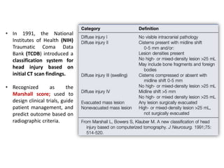• In 1991, the National
Institutes of Health (NIH)
Traumatic Coma Data
Bank (TCDB) introduced a
classification system for
head injury based on
initial CT scan findings.
• Recognized as the
Marshall score; used to
design clinical trials, guide
patient management, and
predict outcome based on
radiographic criteria.
 
