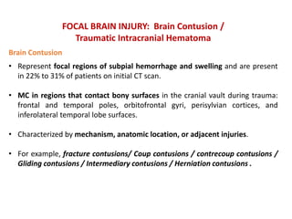 FOCAL BRAIN INJURY: Brain Contusion /
Traumatic Intracranial Hematoma
Brain Contusion
• Represent focal regions of subpial hemorrhage and swelling and are present
in 22% to 31% of patients on initial CT scan.
• MC in regions that contact bony surfaces in the cranial vault during trauma:
frontal and temporal poles, orbitofrontal gyri, perisylvian cortices, and
inferolateral temporal lobe surfaces.
• Characterized by mechanism, anatomic location, or adjacent injuries.
• For example, fracture contusions/ Coup contusions / contrecoup contusions /
Gliding contusions / Intermediary contusions / Herniation contusions .
 