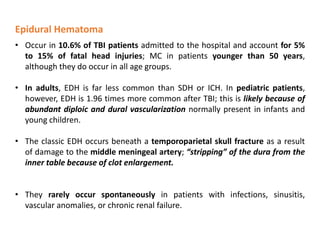 Epidural Hematoma
• Occur in 10.6% of TBI patients admitted to the hospital and account for 5%
to 15% of fatal head injuries; MC in patients younger than 50 years,
although they do occur in all age groups.
• In adults, EDH is far less common than SDH or ICH. In pediatric patients,
however, EDH is 1.96 times more common after TBI; this is likely because of
abundant diploic and dural vascularization normally present in infants and
young children.
• The classic EDH occurs beneath a temporoparietal skull fracture as a result
of damage to the middle meningeal artery; “stripping” of the dura from the
inner table because of clot enlargement.
• They rarely occur spontaneously in patients with infections, sinusitis,
vascular anomalies, or chronic renal failure.
 