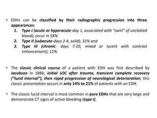 • EDHs can be classified by their radiographic progression into three
appearances:
1. Type I (acute or hyperacute-day 1, associated with “swirl” of unclotted
blood); occur in 58%.
2. Type II (subacute-days 2-4, solid); 31% and
3. Type III (chronic- days 7-20, mixed or lucent with contrast
enhancement); 11%.
• The classic clinical course of a patient with EDH was first described by
Jacobson in 1886; initial LOC after trauma, transient complete recovery
(“lucid interval”), then rapid progression of neurological deterioration; this
classic presentation occurs in only 14% to 21% of patients with an EDH.
• The classic lucid interval is most common in pure EDHs that are very large and
demonstrate CT signs of active bleeding (type I).
 