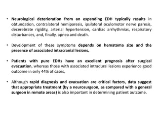 • Neurological deterioration from an expanding EDH typically results in
obtundation, contralateral hemiparesis, ipsilateral oculomotor nerve paresis,
decerebrate rigidity, arterial hypertension, cardiac arrhythmias, respiratory
disturbances, and, finally, apnea and death.
• Development of these symptoms depends on hematoma size and the
presence of associated intracranial lesions.
• Patients with pure EDHs have an excellent prognosis after surgical
evacuation, whereas those with associated intradural lesions experience good
outcome in only 44% of cases.
• Although rapid diagnosis and evacuation are critical factors, data suggest
that appropriate treatment (by a neurosurgeon, as compared with a general
surgeon in remote areas) is also important in determining patient outcome.
 