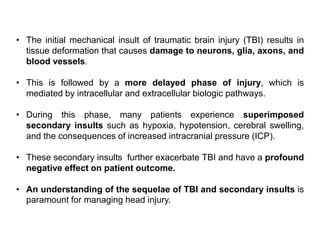 • The initial mechanical insult of traumatic brain injury (TBI) results in
tissue deformation that causes damage to neurons, glia, axons, and
blood vessels.
• This is followed by a more delayed phase of injury, which is
mediated by intracellular and extracellular biologic pathways.
• During this phase, many patients experience superimposed
secondary insults such as hypoxia, hypotension, cerebral swelling,
and the consequences of increased intracranial pressure (ICP).
• These secondary insults further exacerbate TBI and have a profound
negative effect on patient outcome.
• An understanding of the sequelae of TBI and secondary insults is
paramount for managing head injury.
 