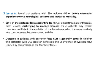  Lee et al. found that patients with EDH volume >50 cc before evacuation
experience worse neurological outcome and increased mortality.
• EDHs in the posterior fossa accounting for ≈5% of all posttraumatic intracranial
mass lesions; challenging to manage because these patients may remain
conscious until late in the evolution of the hematoma, when they may suddenly
lose consciousness, become apneic, and die.
• Outcome in patients with posterior fossa EDH is generally better in children
and correlates with GCS score on admission and CT evidence of hydrocephalus
(caused by compression of the fourth ventricle).
 