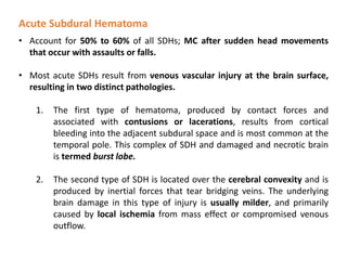 Acute Subdural Hematoma
• Account for 50% to 60% of all SDHs; MC after sudden head movements
that occur with assaults or falls.
• Most acute SDHs result from venous vascular injury at the brain surface,
resulting in two distinct pathologies.
1. The first type of hematoma, produced by contact forces and
associated with contusions or lacerations, results from cortical
bleeding into the adjacent subdural space and is most common at the
temporal pole. This complex of SDH and damaged and necrotic brain
is termed burst lobe.
2. The second type of SDH is located over the cerebral convexity and is
produced by inertial forces that tear bridging veins. The underlying
brain damage in this type of injury is usually milder, and primarily
caused by local ischemia from mass effect or compromised venous
outflow.
 