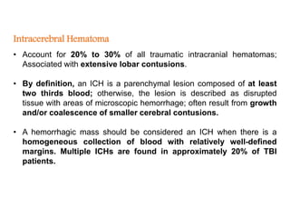 Intracerebral Hematoma
• Account for 20% to 30% of all traumatic intracranial hematomas;
Associated with extensive lobar contusions.
• By definition, an ICH is a parenchymal lesion composed of at least
two thirds blood; otherwise, the lesion is described as disrupted
tissue with areas of microscopic hemorrhage; often result from growth
and/or coalescence of smaller cerebral contusions.
• A hemorrhagic mass should be considered an ICH when there is a
homogeneous collection of blood with relatively well-defined
margins. Multiple ICHs are found in approximately 20% of TBI
patients.
 