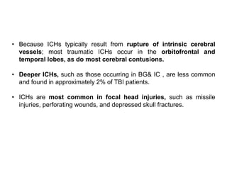 • Because ICHs typically result from rupture of intrinsic cerebral
vessels; most traumatic ICHs occur in the orbitofrontal and
temporal lobes, as do most cerebral contusions.
• Deeper ICHs, such as those occurring in BG& IC , are less common
and found in approximately 2% of TBI patients.
• ICHs are most common in focal head injuries, such as missile
injuries, perforating wounds, and depressed skull fractures.
 
