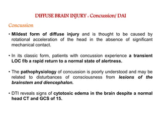 DIFFUSE BRAIN INJURY : Concussion/ DAI
Concussion
• Mildest form of diffuse injury and is thought to be caused by
rotational acceleration of the head in the absence of significant
mechanical contact.
• In its classic form, patients with concussion experience a transient
LOC f/b a rapid return to a normal state of alertness.
• The pathophysiology of concussion is poorly understood and may be
related to disturbances of consciousness from lesions of the
brainstem and diencephalon.
• DTI reveals signs of cytotoxic edema in the brain despite a normal
head CT and GCS of 15.
 