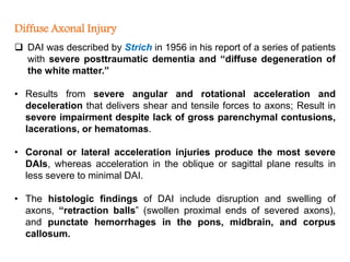 Diffuse Axonal Injury
 DAI was described by Strich in 1956 in his report of a series of patients
with severe posttraumatic dementia and “diffuse degeneration of
the white matter.”
• Results from severe angular and rotational acceleration and
deceleration that delivers shear and tensile forces to axons; Result in
severe impairment despite lack of gross parenchymal contusions,
lacerations, or hematomas.
• Coronal or lateral acceleration injuries produce the most severe
DAIs, whereas acceleration in the oblique or sagittal plane results in
less severe to minimal DAI.
• The histologic findings of DAI include disruption and swelling of
axons, “retraction balls” (swollen proximal ends of severed axons),
and punctate hemorrhages in the pons, midbrain, and corpus
callosum.
 