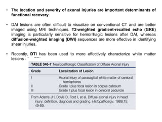 • The location and severity of axonal injuries are important determinants of
functional recovery.
• DAI lesions are often difficult to visualize on conventional CT and are better
imaged using MRI techniques. T2-weighted gradient-recalled echo (GRE)
imaging is particularly sensitive for hemorrhagic lesions after DAI, whereas
diffusion-weighted imaging (DWI) sequences are more effective in identifying
shear injuries.
• Recently, DTI has been used to more effectively characterize white matter
lesions after TBI.
 