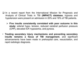  In a recent report from the International Mission for Prognosis and
Analysis of Clinical Trials in TBI (IMPACT) database, hypoxia and
hypotension were present on admission in 20% and 18% of TBI patients.
 Five insults consistently correlated with poor outcome in this
study: arterial hypo- tension, reduced cerebral perfusion pressure
(CPP), elevated ICP, hypoxemia, and pyrexia.
• Treating secondary injury mechanisms and preventing secondary
insults remains a focus of TBI management, and significant
advancements have been made in prehospital care, resuscitation, and
rapid radiologic diagnosis.
 
