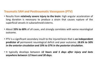 Traumatic SAH and Posttraumatic Vasospasm (PTV)
• Results from relatively severe injury to the brain: high angular acceleration of
long duration is necessary to produce a strain that causes rupture of the
superficial vessels in subarachnoid cisterns.
• About 33% to 60% of all cases, and strongly correlates with worse neurological
outcome.
• PTV is a significant secondary insult to the injured brain that is an independent
predictor of permanent neurological deficit and poor outcome; 18.6% to 50%
in the anterior circulation and 19% to 37% in the posterior circulation.
• It typically develops between 12 hours and 5 days after injury and lasts
anywhere between 12 hours and 30 days.
 