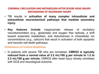 CEREBRAL CIRCULATION AND METABOLISM AFTER SEVERE HEAD INJURY:
MECHANISMS OF SECONDARY INJURY
• TBI results in activation of many complex intracellular and
extracellular neurochemical pathways that mediate secondary
injury.
• Key features include inappropriate release of excitatory
neurotransmitters (e.g., glutamate) and oxygen free radicals, a shift
toward anaerobic metabolism, and disturbances in intracellular ion
concentrations (e.g., calcium) that result in activation of both apoptotic
and necrotic cell death pathways.
Disturbances of Cerebral Metabolism
• In patients with severe TBI who are comatose, CMRO2 is typically
reduced from a normal value of 3.2 mL/100 g per minute to 1.2 to
2.3 mL/100 g per minute; CMRO2 after head injury closely correlates
with GCS and neurological outcome.
 