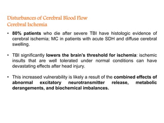 Disturbances of Cerebral Blood Flow
Cerebral Ischemia
• 80% patients who die after severe TBI have histologic evidence of
cerebral ischemia; MC in patients with acute SDH and diffuse cerebral
swelling.
• TBI significantly lowers the brain’s threshold for ischemia: ischemic
insults that are well tolerated under normal conditions can have
devastating effects after head injury.
• This increased vulnerability is likely a result of the combined effects of
abnormal excitatory neurotransmitter release, metabolic
derangements, and biochemical imbalances.
 