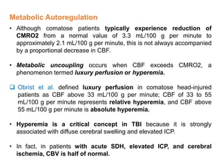 Metabolic Autoregulation
• Although comatose patients typically experience reduction of
CMRO2 from a normal value of 3.3 mL/100 g per minute to
approximately 2.1 mL/100 g per minute, this is not always accompanied
by a proportional decrease in CBF.
• Metabolic uncoupling occurs when CBF exceeds CMRO2, a
phenomenon termed luxury perfusion or hyperemia.
 Obrist et al. defined luxury perfusion in comatose head-injured
patients as CBF above 33 mL/100 g per minute; CBF of 33 to 55
mL/100 g per minute represents relative hyperemia, and CBF above
55 mL/100 g per minute is absolute hyperemia.
• Hyperemia is a critical concept in TBI because it is strongly
associated with diffuse cerebral swelling and elevated ICP.
• In fact, in patients with acute SDH, elevated ICP, and cerebral
ischemia, CBV is half of normal.
 