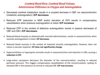 Cerebral Blood Flow, Cerebral Blood Volume,
Arteriovenous Difference in Oxygen and Autoregulation
 Decreased cerebral metabolism results in a coupled decrease in CBF via vasoconstriction
(metabolic autoregulation): ICP decreases.
 Reduced CPP (reduction in MAP and/or elevation of ICP) results in compensatory
vasodilatation when pressure autoregulation is intact: ICP increases.
 Reduced CPP in the context of defective autoregulation results in passive decreases of
CBF and CBV: ICP decreases.
 Reduced blood viscosity, as obtained with mannitol administration, results in vasoconstriction when
viscosity autoregulation is intact: ICP decreases.
 Reduced blood viscosity in the context of impaired viscosity autoregulation, however, does not
induce a vascular response: ICP does not significantly change.
 Hyperventilation or hypocapnia normally results in vasoconstriction and reduction in CBV, causing a
reduction in ICP.
 Large-artery vasospasm decreases the diameter of the macrocirculation, resulting in reduced
perfusion pressure. This triggers compensatory vasodilatation of the microcirculation, leading to
elevated CBV in the presence of normal or reduced CBF. ICP may increase.
 